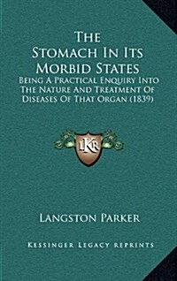 The Stomach in Its Morbid States: Being a Practical Enquiry Into the Nature and Treatment of Diseases of That Organ (1839) (Hardcover)