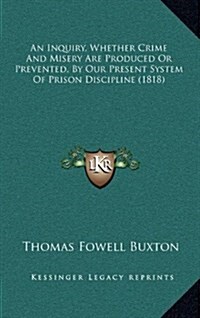 An Inquiry, Whether Crime and Misery Are Produced or Prevented, by Our Present System of Prison Discipline (1818) (Hardcover)