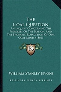 The Coal Question: An Inquiry Concerning the Progress of the Nation, and the Probable Exhaustion of Our Coal Mines (1866) (Hardcover)