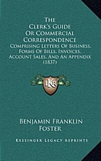 The Clerks Guide or Commercial Correspondence: Comprising Letters of Business, Forms of Bills, Invoices, Account Sales, and an Appendix (1837) (Hardcover)