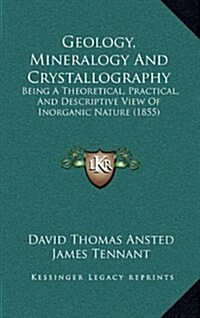 Geology, Mineralogy and Crystallography: Being a Theoretical, Practical, and Descriptive View of Inorganic Nature (1855) (Hardcover)
