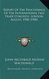 Report of the Proceedings of the International Free Trade Congress, London, August, 1908 (1908) (Hardcover)