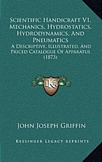 Scientific Handicraft V1, Mechanics, Hydrostatics, Hydrodynamics, and Pneumatics: A Descriptive, Illustrated, and Priced Catalogue of Apparatus (1873) (Hardcover)