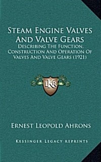 Steam Engine Valves and Valve Gears: Describing the Function, Construction and Operation of Valves and Valve Gears (1921) (Hardcover)