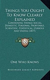 Things You Ought to Know Clearly Explained: Containing Things Social, Domestic, Personal, Profitable, Scientific, Statistical, Curious and Useful (187 (Hardcover)