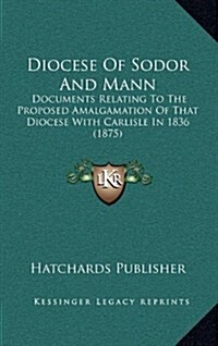 Diocese of Sodor and Mann: Documents Relating to the Proposed Amalgamation of That Diocese with Carlisle in 1836 (1875) (Hardcover)