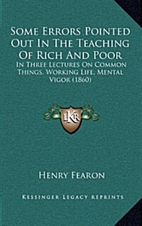 Some Errors Pointed Out in the Teaching of Rich and Poor: In Three Lectures on Common Things, Working Life, Mental Vigor (1860) (Hardcover)