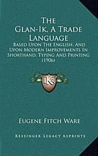 The Glan-Ik, a Trade Language: Based Upon the English, and Upon Modern Improvements in Shorthand, Typing and Printing (1906) (Hardcover)