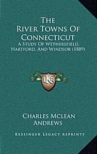 The River Towns of Connecticut: A Study of Wethersfield, Hartford, and Windsor (1889) (Hardcover)