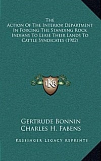 The Action of the Interior Department in Forcing the Standing Rock Indians to Lease Their Lands to Cattle Syndicates (1902) (Hardcover)