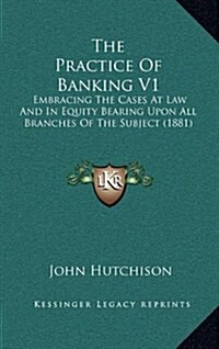 The Practice of Banking V1: Embracing the Cases at Law and in Equity Bearing Upon All Branches of the Subject (1881) (Hardcover)