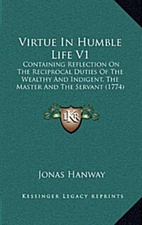 Virtue in Humble Life V1: Containing Reflection on the Reciprocal Duties of the Wealthy and Indigent, the Master and the Servant (1774) (Hardcover)
