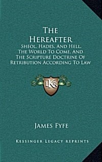 The Hereafter: Sheol, Hades, and Hell, the World to Come, and the Scripture Doctrine of Retribution According to Law (1890) (Hardcover)
