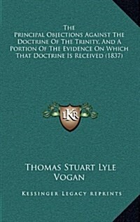 The Principal Objections Against the Doctrine of the Trinity, and a Portion of the Evidence on Which That Doctrine Is Received (1837) (Hardcover)