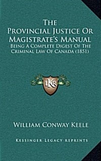 The Provincial Justice or Magistrates Manual: Being a Complete Digest of the Criminal Law of Canada (1851) (Hardcover)