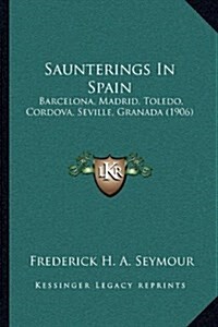 Saunterings in Spain: Barcelona, Madrid, Toledo, Cordova, Seville, Granada (1906) (Hardcover)