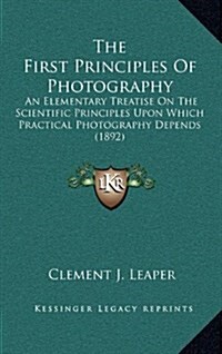 The First Principles of Photography: An Elementary Treatise on the Scientific Principles Upon Which Practical Photography Depends (1892) (Hardcover)