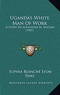 Ugandas White Man of Work: A Story of Alexander M. MacKay (1907) (Hardcover)