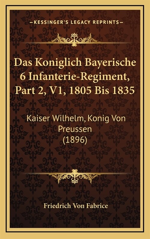 Das Koniglich Bayerische 6 Infanterie-Regiment, Part 2, V1, 1805 Bis 1835: Kaiser Wilhelm, Konig Von Preussen (1896) (Hardcover)