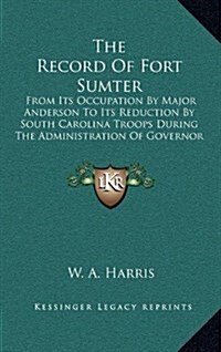 The Record of Fort Sumter: From Its Occupation by Major Anderson to Its Reduction by South Carolina Troops During the Administration of Governor (Hardcover)