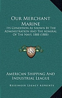 Our Merchant Marine: Its Condition as Shown by the Administration and the Admiral of the Navy, 1888 (1888) (Hardcover)