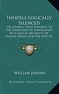 Infidels Logically Silenced: Or Infidels Easily Brought to the Threshold of Christianity by a Logical Necessity, or Nature, Deism, and the God of T (Hardcover)