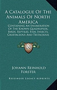 A Catalogue of the Animals of North America: Containing an Enumeration of the Known Quadrupeds, Birds, Reptiles, Fish, Insects, Crustaceous and Testac (Hardcover)