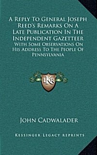 A Reply to General Joseph Reeds Remarks on a Late Publication in the Independent Gazetteer: With Some Observations on His Address to the People of (Hardcover)