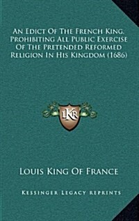 An Edict of the French King, Prohibiting All Public Exercise of the Pretended Reformed Religion in His Kingdom (1686) (Hardcover)