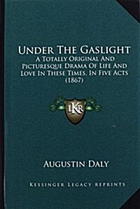Under the Gaslight: A Totally Original and Picturesque Drama of Life and Love in These Times, in Five Acts (1867) (Hardcover)
