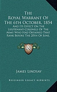 The Royal Warrant of the 6th October, 1854: And Its Effect on the Lieutenant-Colonels of the Army Who Had Obtained That Rank Before the 20th of June, (Hardcover)