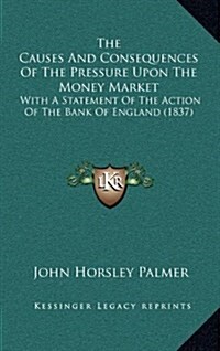 The Causes and Consequences of the Pressure Upon the Money Market: With a Statement of the Action of the Bank of England (1837) (Hardcover)