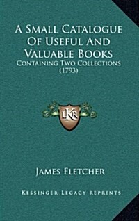 A Small Catalogue of Useful and Valuable Books: Containing Two Collections (1793) (Hardcover)