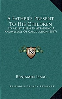A Fathers Present to His Children: To Assist Them in Attaining a Knowledge of Calculation (1847) (Hardcover)