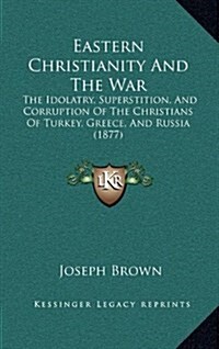 Eastern Christianity and the War: The Idolatry, Superstition, and Corruption of the Christians of Turkey, Greece, and Russia (1877) (Hardcover)