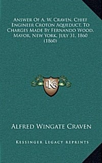 Answer of A. W. Craven, Chief Engineer Croton Aqueduct, to Charges Made by Fernando Wood, Mayor, New York, July 31, 1860 (1860) (Hardcover)