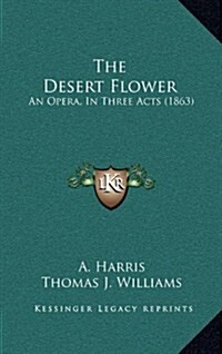 The Desert Flower: An Opera, in Three Acts (1863) (Hardcover)