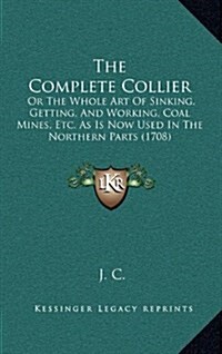 The Complete Collier: Or the Whole Art of Sinking, Getting, and Working, Coal Mines, Etc. as Is Now Used in the Northern Parts (1708) (Hardcover)