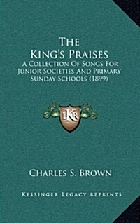 The Kings Praises: A Collection of Songs for Junior Societies and Primary Sunday Schools (1899) (Hardcover)