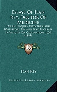 Essays of Jean Rey, Doctor of Medicine: On an Enquiry Into the Cause Wherefore Tin and Lead Increase in Weight on Calcination, 1630 (1895) (Hardcover)