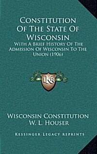 Constitution of the State of Wisconsin: With a Brief History of the Admission of Wisconsin to the Union (1906) (Hardcover)