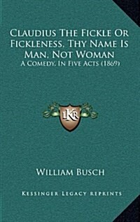 Claudius the Fickle or Fickleness, Thy Name Is Man, Not Woman: A Comedy, in Five Acts (1869) (Hardcover)