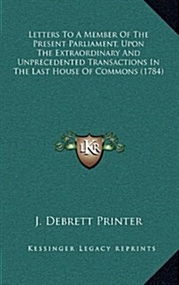 Letters to a Member of the Present Parliament, Upon the Extraordinary and Unprecedented Transactions in the Last House of Commons (1784) (Hardcover)