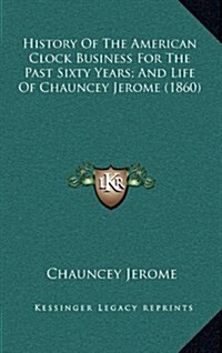 History of the American Clock Business for the Past Sixty Years; And Life of Chauncey Jerome (1860) (Hardcover)