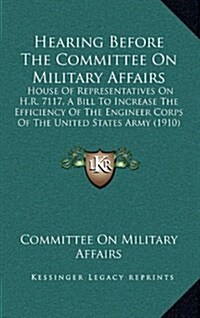 Hearing Before the Committee on Military Affairs: House of Representatives on H.R. 7117, a Bill to Increase the Efficiency of the Engineer Corps of Th (Hardcover)