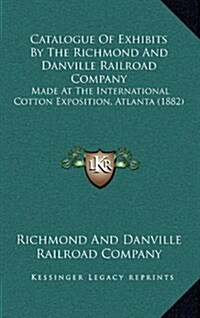 Catalogue of Exhibits by the Richmond and Danville Railroad Company: Made at the International Cotton Exposition, Atlanta (1882) (Hardcover)