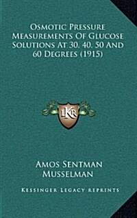 Osmotic Pressure Measurements of Glucose Solutions at 30, 40, 50 and 60 Degrees (1915) (Hardcover)