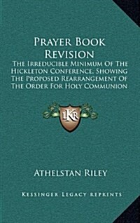 Prayer Book Revision: The Irreducible Minimum of the Hickleton Conference, Showing the Proposed Rearrangement of the Order for Holy Communio (Hardcover)