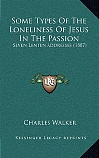 Some Types of the Loneliness of Jesus in the Passion: Seven Lenten Addresses (1887) (Hardcover)