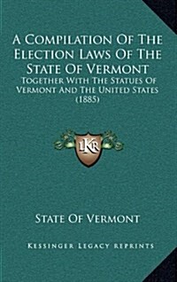 A Compilation of the Election Laws of the State of Vermont: Together with the Statues of Vermont and the United States (1885) (Hardcover)